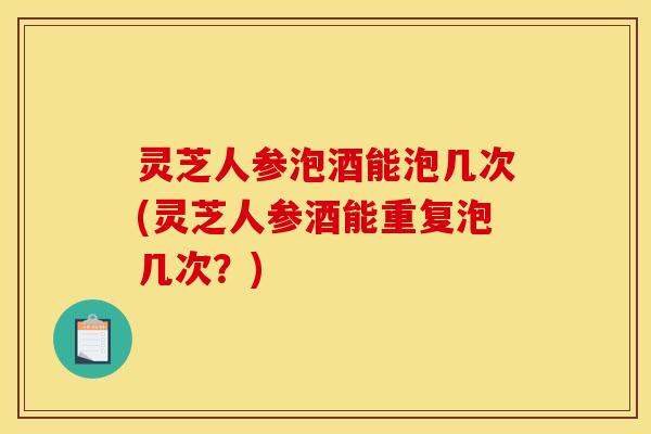 灵芝人参泡酒能泡几次(灵芝人参酒能重复泡几次?)