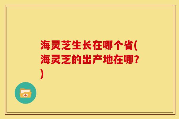 海灵芝生长在哪个省(海灵芝的出产地在哪?)