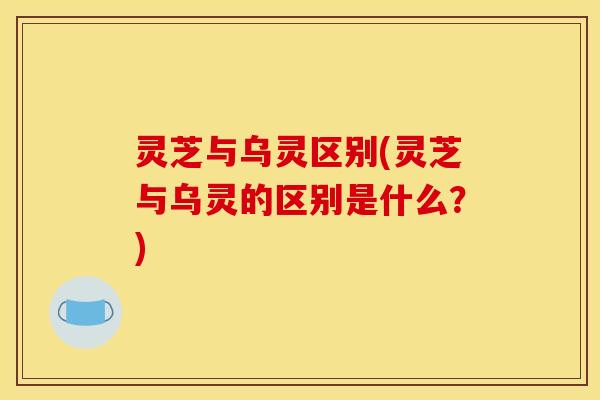 灵芝与乌灵区别(灵芝与乌灵的区别是什么?)