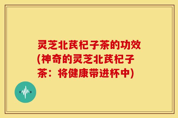 灵芝北芪杞子茶的功效(神奇的灵芝北芪杞子茶：将健康带进杯中)