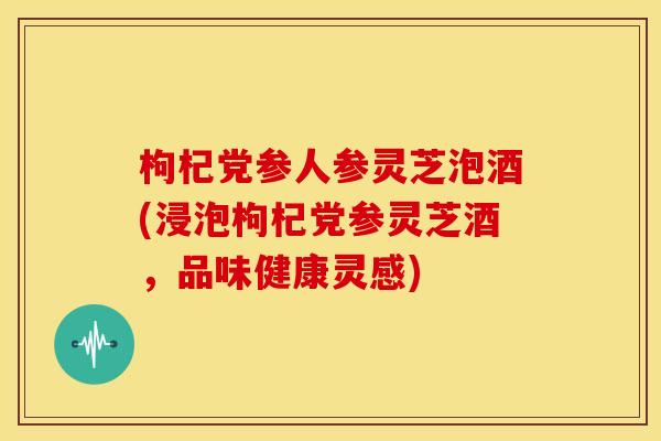 枸杞党参人参灵芝泡酒(浸泡枸杞党参灵芝酒,品味健康灵感)