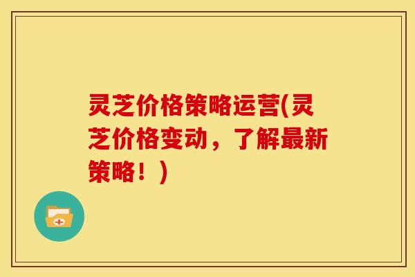 灵芝价格策略运营(灵芝价格变动,了解最新策略!)