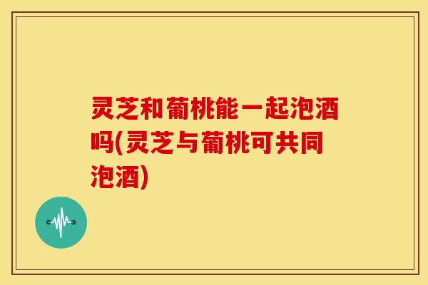 灵芝和葡桃能一起泡酒吗(灵芝与葡桃可共同泡酒)