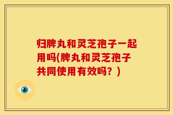 归脾丸和灵芝孢子一起用吗(脾丸和灵芝孢子共同使用有效吗？)
