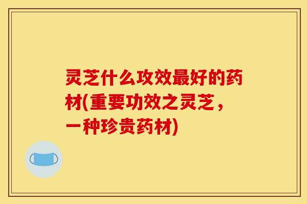 灵芝什么攻效最好的药材(重要功效之灵芝,一种珍贵药材)