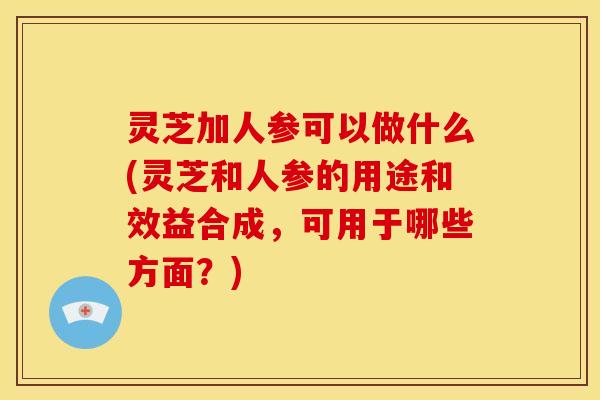 灵芝加人参可以做什么(灵芝和人参的用途和效益合成,可用于哪些方面?)