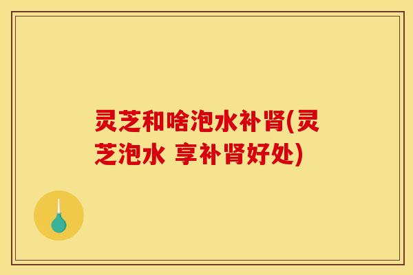灵芝和啥泡水补肾(灵芝泡水 享补肾好处)