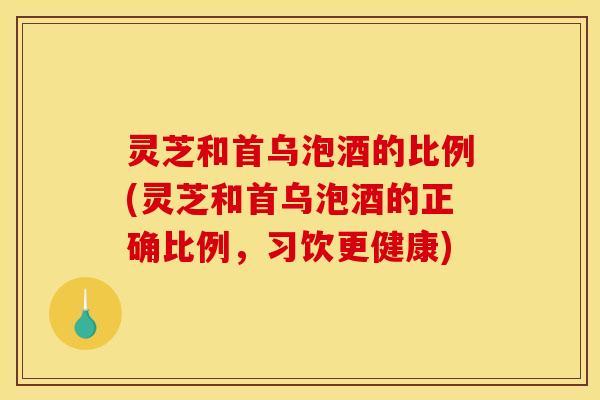 灵芝和首乌泡酒的比例(灵芝和首乌泡酒的正确比例,习饮更健康)