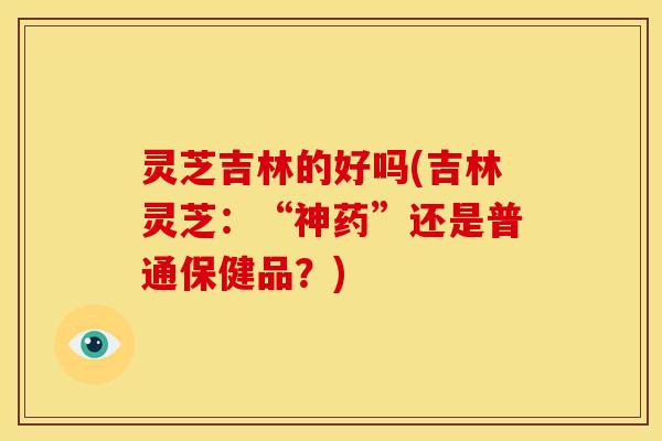 灵芝吉林的好吗(吉林灵芝:“神药”还是普通保健品?)