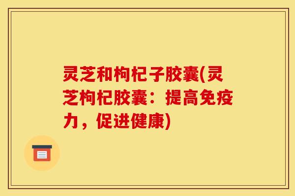 灵芝和枸杞子胶囊(灵芝枸杞胶囊：提高免疫力，促进健康)
