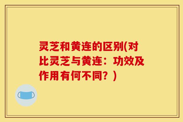 灵芝和黄连的区别(对比灵芝与黄连:功效及作用有何不同?)