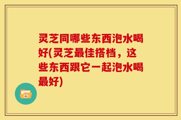 灵芝同哪些东西泡水喝好(灵芝最佳搭档,这些东西跟它一起泡水喝最好)
