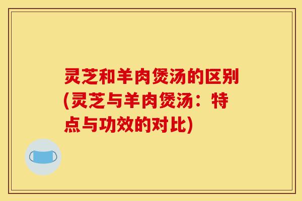 灵芝和羊肉煲汤的区别(灵芝与羊肉煲汤:特点与功效的对比)