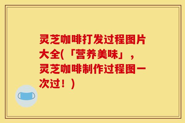 灵芝咖啡打发过程图片大全(「营养美味」，灵芝咖啡制作过程图一次过！)