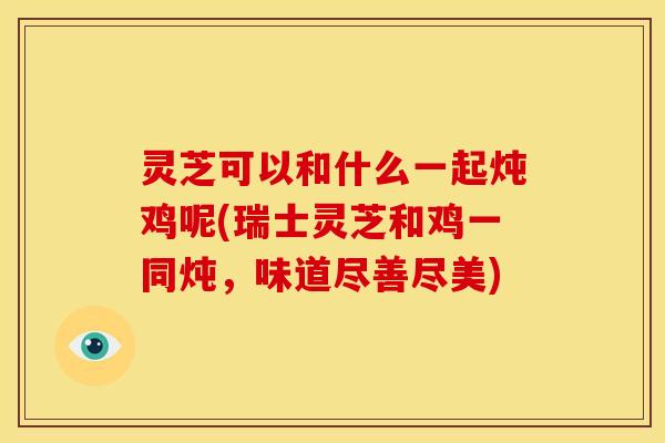灵芝可以和什么一起炖鸡呢(瑞士灵芝和鸡一同炖，味道尽善尽美)