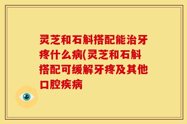 灵芝和石斛搭配能治牙疼什么病(灵芝和石斛搭配可缓解牙疼及其他口腔疾病