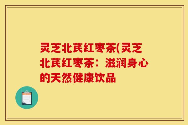 灵芝北芪红枣茶(灵芝北芪红枣茶:滋润身心的天然健康饮品