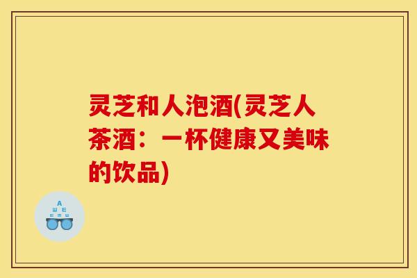 灵芝和人泡酒(灵芝人茶酒:一杯健康又美味的饮品)
