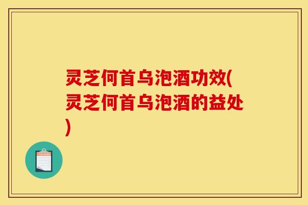 灵芝何首乌泡酒功效(灵芝何首乌泡酒的益处)