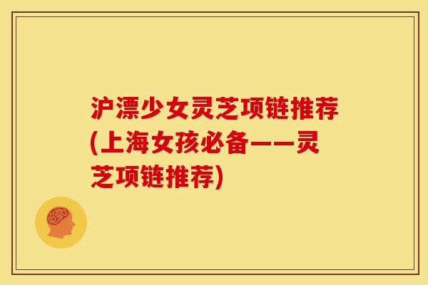 沪漂少女灵芝项链推荐(上海女孩必备——灵芝项链推荐)