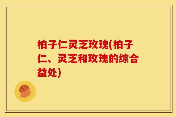 柏子仁灵芝玫瑰(柏子仁、灵芝和玫瑰的综合益处)