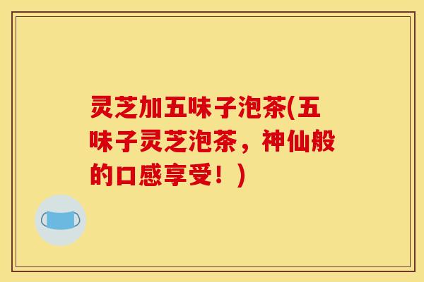 灵芝加五味子泡茶(五味子灵芝泡茶,神仙般的口感享受!)