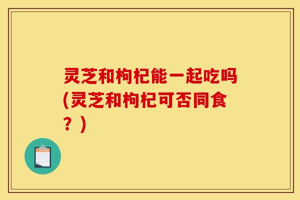灵芝和枸杞能一起吃吗(灵芝和枸杞可否同食?)