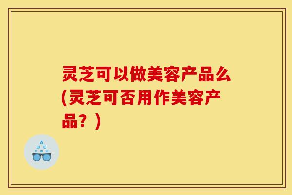 灵芝可以做美容产品么(灵芝可否用作美容产品？)