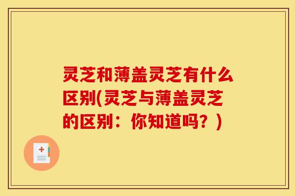 灵芝和薄盖灵芝有什么区别(灵芝与薄盖灵芝的区别:你知道吗?)