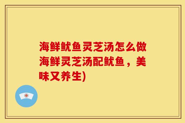 海鲜鱿鱼灵芝汤怎么做海鲜灵芝汤配鱿鱼,美味又养生)