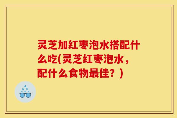 灵芝加红枣泡水搭配什么吃(灵芝红枣泡水,配什么食物最佳?)