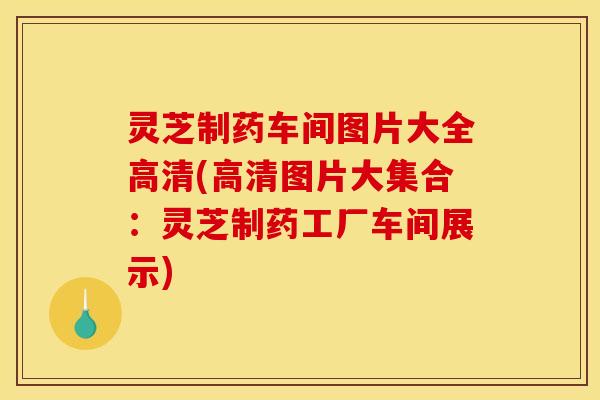 灵芝制药车间图片大全高清(高清图片大集合:灵芝制药工厂车间展示)