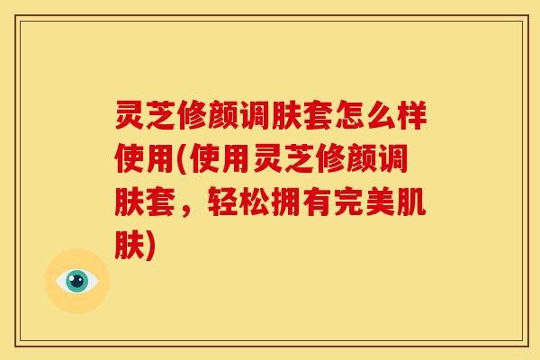 灵芝修颜调肤套怎么样使用(使用灵芝修颜调肤套，轻松拥有完美肌肤)