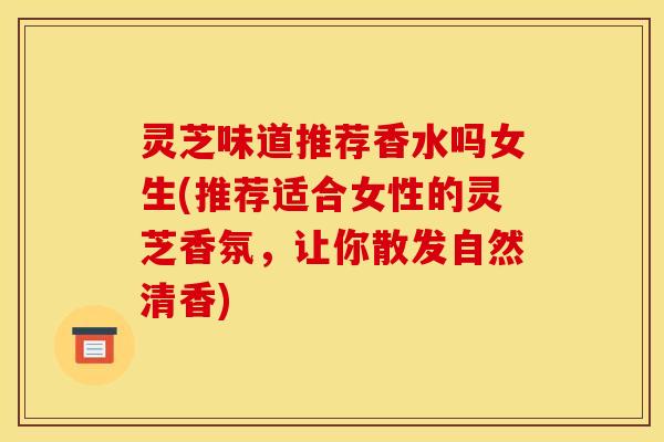 灵芝味道推荐香水吗女生(推荐适合女性的灵芝香氛,让你散发自然清香)
