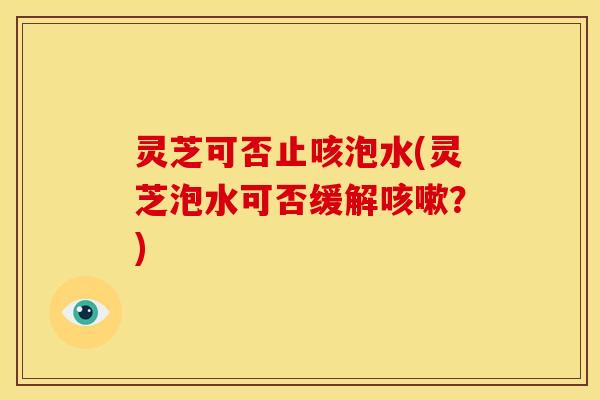 灵芝可否止咳泡水(灵芝泡水可否缓解咳嗽？)