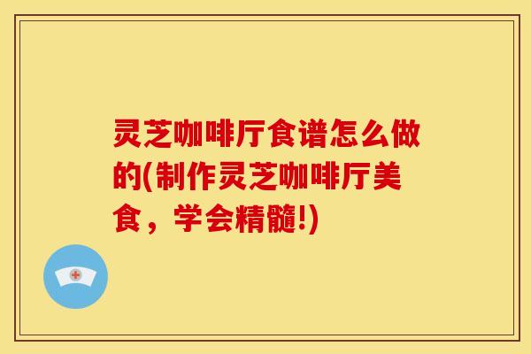灵芝咖啡厅食谱怎么做的(制作灵芝咖啡厅美食,学会精髓!)