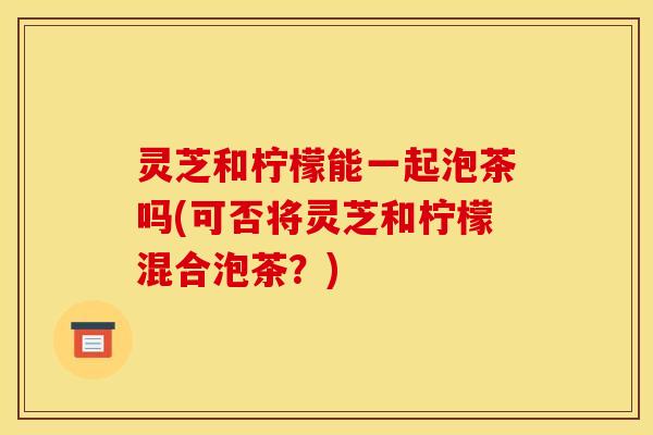 灵芝和柠檬能一起泡茶吗(可否将灵芝和柠檬混合泡茶?)