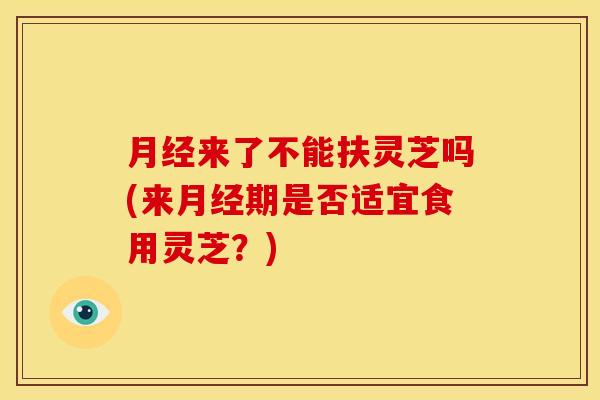 月经来了不能扶灵芝吗(来月经期是否适宜食用灵芝?)