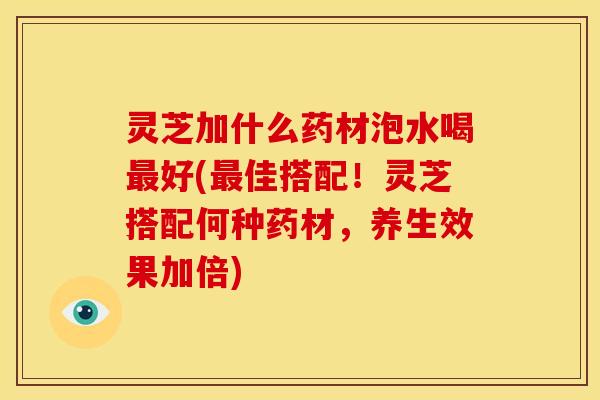 灵芝加什么药材泡水喝最好(最佳搭配!灵芝搭配何种药材,养生效果加倍)