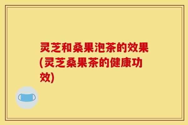 灵芝和桑果泡茶的效果(灵芝桑果茶的健康功效)