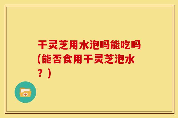 干灵芝用水泡吗能吃吗(能否食用干灵芝泡水？)