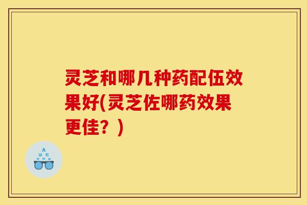 灵芝和哪几种药配伍效果好(灵芝佐哪药效果更佳？)