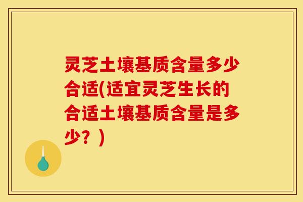 灵芝土壤基质含量多少合适(适宜灵芝生长的合适土壤基质含量是多少？)
