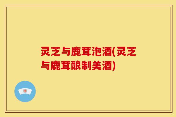 灵芝与鹿茸泡酒(灵芝与鹿茸酿制美酒)