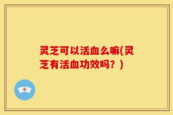 灵芝可以活血么嘛(灵芝有活血功效吗？)