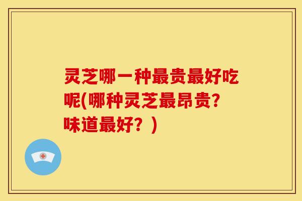 灵芝哪一种最贵最好吃呢(哪种灵芝最昂贵？味道最好？)