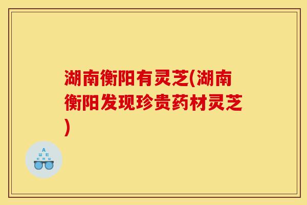湖南衡阳有灵芝(湖南衡阳发现珍贵药材灵芝)