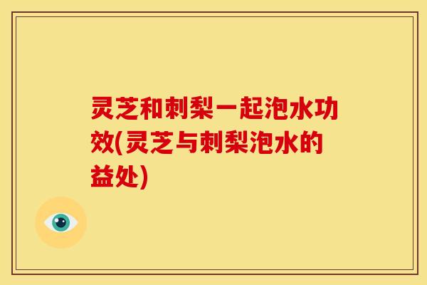 灵芝和刺梨一起泡水功效(灵芝与刺梨泡水的益处)