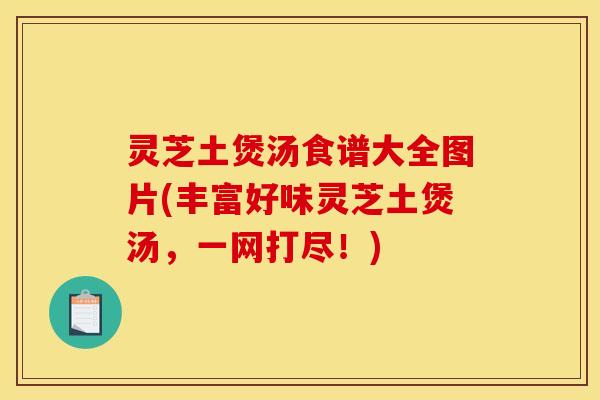 灵芝土煲汤食谱大全图片(丰富好味灵芝土煲汤，一网打尽！)