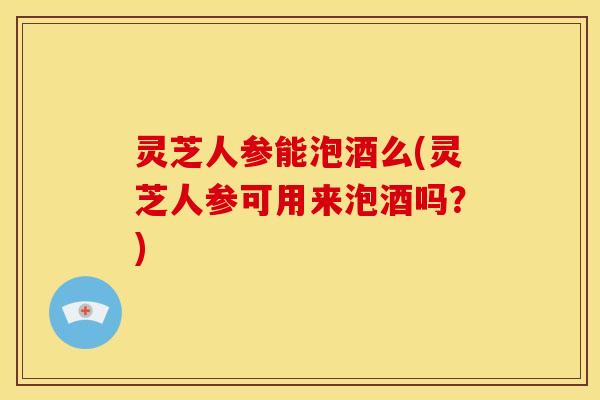 灵芝人参能泡酒么(灵芝人参可用来泡酒吗？)